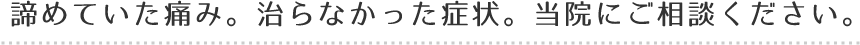 諦めていた痛み。治らなかった症状。当院にご相談ください。